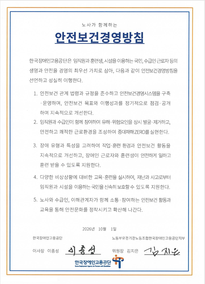 안전보건경영방침 한국장애인고용공단은 임직원과 훈련생, 시설을 이용하는 국민, 수급인 근로자 등의 생명과 안전을 경영의 최우선 가치로 삼아, 다음과 같이 안전보건경영밤칭을 선언하고 성실히 이행한다.
			1. 안전보건 관계 법령과 규정을 준수하고 안전보건 경영시스템을 구축·운영하며, 안전보건 목표와 이행성과를 정기적으로 점검·공개하며 지속적으로 개선한다.
			2. 임직원과 수급인이 함께 참여하여 유해·위험요인을 상시 발굴·제거하고, 안전하고 쾌적한 근로환경을 조성하여 중대재해 ZERO를 실현한다.
			3. 장애 유형과 특성을 고려하여 작업·훈련 환경과 안전보건 활동을 지속적으로 개선하고, 장애인 근로자와 훈련생이 안전하게 일하고 훈련 받을 수 있도록 지원한다.
			4. 다양한 비상상황에 대비한 교육·훈련을 실시하여, 재난과 사고로부터 임직원과 시설을 이용하는 국민을 신속히 보호할 수 있도록 지원한다.
			5. 노사와 수급인, 이해관계자가 함께 소통·참여하는 안전보건 활동과 교육을 통해 안전문화를 정착시키고 확산해 나간다.
			2026년 10월 1일 한국장애인고용공단 이사장 이종성 노동부 노동부유관기관 노동조합 한국장애인고용공단지부 위원장 김지은