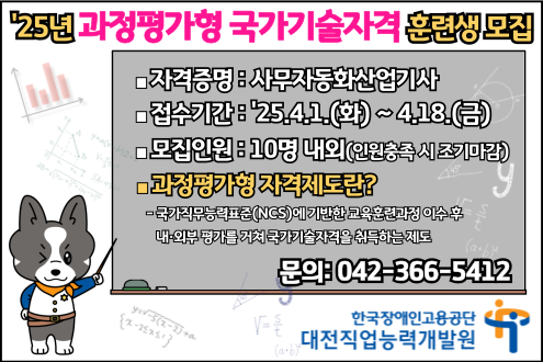 25년 과정평가형 국가기술자격 훈련생 모집 자격증명: 사무자동화산업기사 접수기간: 25.4.1.(화) ~ 4.18.(금) 모집인원: 10명 내외(인원충족 시 조기마감) 과정평가형 자격제도란? 국가직무능력표준(NCS)에 기반한 교육훈련과정 이수 후 내외부 평가를 거쳐 국가기술자격을 취득하는 제도 문의: 042-366-5412 한국장애인고용공단 대전직업능력개발원