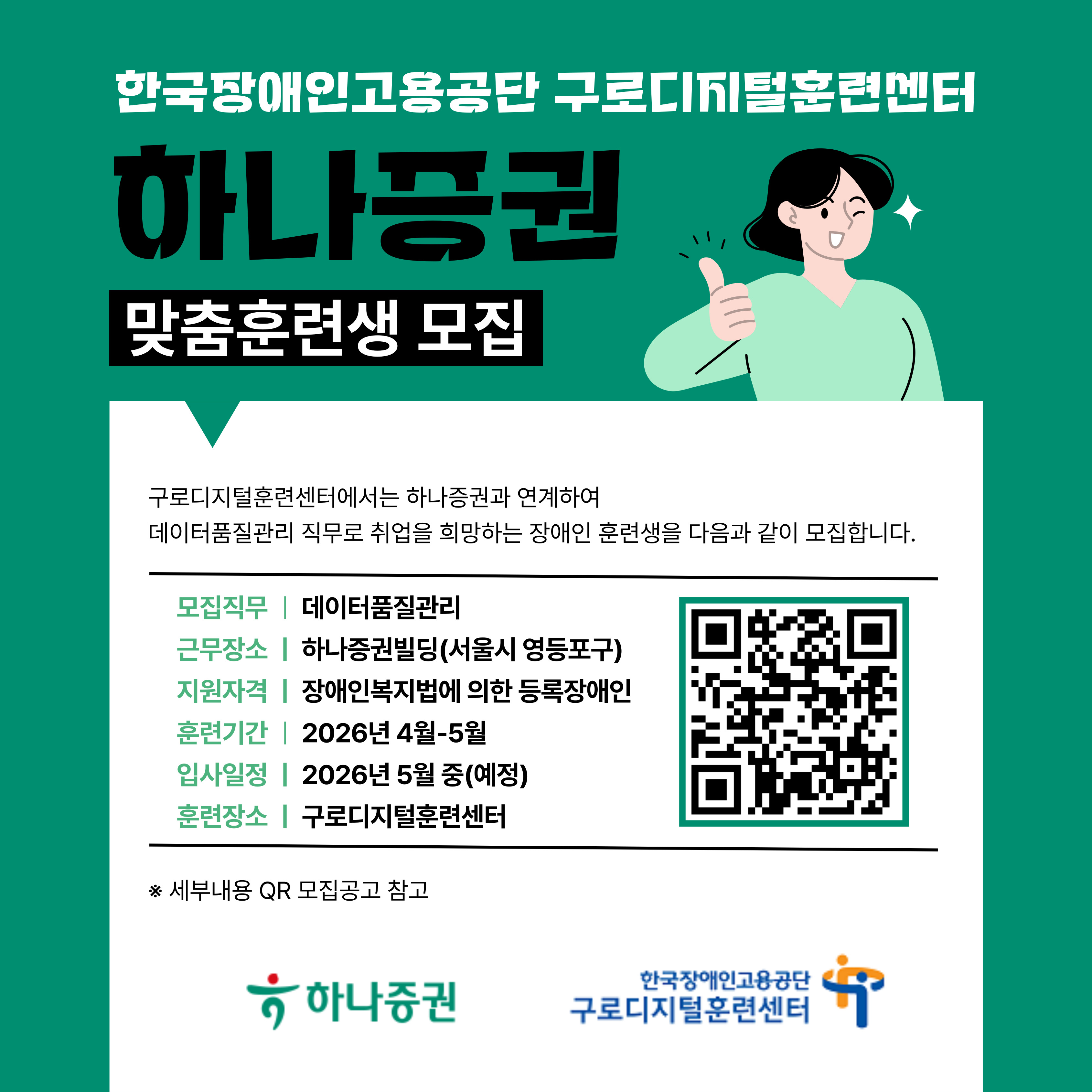 ☆★ 붙임파일 모집공고에 더 자세한 내용이 기재되어 있으니 꼭 확인하시기 바랍니다. ☆★ ☆★ 문의 전 하단 <자주 물어보시는 질문(FAQ)> 확인 필 ☆★  한국장애인고용공단 구로디지털훈련센터에서는 하나증권과 연계하여 데이터품질관리 직무로 취업을 희망하는 장애인 맞춤훈련생을 다음과 같이 모집합니다.    1. 훈련개요  ○ 업체정보: 하나증권  ○ 수행업무: 사내 데이터 관리 및 행정지원  ○ 모집인원: 00명   ※ 적격자가 없을 경우 예정인원보다 적거나 없을 수 있음  ○ 훈련기간: 2026년 4월 - 5월 [입사: 2026. 5월 중 (예정)]    ※ 업체 상황 등에 따라 일정이 변경될 수 있음  ○ 훈련내용: 사무기술(OA), 데이터관리, 비즈니스매너  ○ 훈련장소: 구로디지털훈련센터(서울 구로구 디지털로 300 지밸리비즈프라자 11층)    2. 지원자격  ○ 「장애인복지법」에 의한 등록 장애인 또는 「국가유공자 등 예우 및 지원에 관한 법률」에 의한 상이등급에 해당되는 자(만 19세 이상)  ○ 붙임 공고의 <맞춤훈련 제외대상>에 해당되지 않는 자   3. 근무조건  ※ 이하 내용은 업체 사정 및 상호 협의 하에 변동될 수 있음. 입사 시 별도 안내.  ○ 고용형태: 계약직(평가를 통해 최대 2년까지 연장 가능)  ○ 근무시간: 주 5일(월-금), 8시간(8-17시)  ○ 근무장소: 하나증권빌딩(서울 영등포구 의사당대로 82)  ○ 급여수준: 연 4,000만원 이상(복리후생 포함)    4. 선발절차 및 일정  ○ 지원서 접수: 2026. 3. 9.(월) - 3. 15.(일)  ○ 서류합격자 발표: 2026. 3. 20.(금)  ※ 서류전형 합격여부 및 면접일자 개별 통보  ○ 면접일자: 2026. 3. 25.(수) - 3. 27.(금) 중 1일  ※ 면접장소: 하나증권빌딩  ○ 훈련대상자 발표: 2026. 4. 1.(수) 예정  ○ 맞춤훈련기간: 2026. 4. 6.(월) - 5. 8.(금) (총 138시간, 23일, 1일 6시간)  ○ 입사: 2026년 5월 중(예정)    5. 훈련생 지원  ○ 훈련수당 및 교통비 등 최대 25만원 이내 지급(해당자에 한함)    - 취업성공패키지 대상자는 훈련수당(월 284,000원) 및 교통비(50,000원) 지급  ○ 교육훈련기간 중 중식 제공  ○ 교육훈련 교재 및 재료 지원   6. 제출서류 및 지원방법  ○ 제출서류    - 맞춤훈련과정 지원서(소정양식), 개인정보제공동의서 등 각 1부    - 복지카드 앞, 뒷면 사본      ※ https://www.kead.or.kr - 훈련정보 (키워드 검색: 구로)  ○ 제출방법    - 이메일을 통해 지원서 첨부파일 발송( gurodigital@kead.or.kr )    ※ 파일명은 반드시 성명 표기 예) 하나증권_데이터품질관리직무_맞춤훈련_지원서_홍길동    <자주 물어보시는 질문(FAQ)> : 전화로 질의하시는 대부분의 정보가 훈련공고에 기재되어 있습니다. 꼭 공고문을 먼저 확인해 주시기 바랍니다. 공고문에 기재되어 있는 내용 이외의 사항(복리후생 등)은, 과정 합격 및 훈련 이후 입사 시에 안내됩니다.  Q. 실업급여를 받고 있습니다. 훈련이 가능한가요? A. 네, 훈련 가능합니다. 다만 훈련수당(월 25만원)과 중복수급은 불가하고, 대부분의 경우 실업급여가 더 많으므로, 실업급여를 그대로 수급하실 것을 권장드리고 있습니다.   + 취업성공패키지 수당 / 기초생활수급 받고 계시는 경우에도 훈련 가능합니다. 자세한 사항은 입학 후 안내해 드립니다.  Q. 현재 회사를 다니고 있는데, 이 공고에 관심이 생겼습니다. 언제 퇴사 처리를 하면 되나요? A. 공고에 지원하시면, 서류 심사와 면접 심사를 거칩니다. "면접 합격 결과가 나왔을 때" 선택하셔서, 필요시 퇴사 후 훈련과정에 입학하시면 됩니다.   (훈련 입학 전에 고용보험 상실이 되어야 합니다.)  Q. 지원자격이 어떻게 되나요? A. 나이/성별/학력/장애유형/장애정도에 제한 없으며, "성인 등록장애인" 이라면 지원 가능합니다.  Q. 이메일을 보냈는데 답장이 없어요. A. 서류 접수 마감 이후에 서류 심사하여 합격/불합격 안내 드립니다.(불합격 하셔도 안내 드립니다.) 그 전에는 별도 회신 드리지 않습니다.