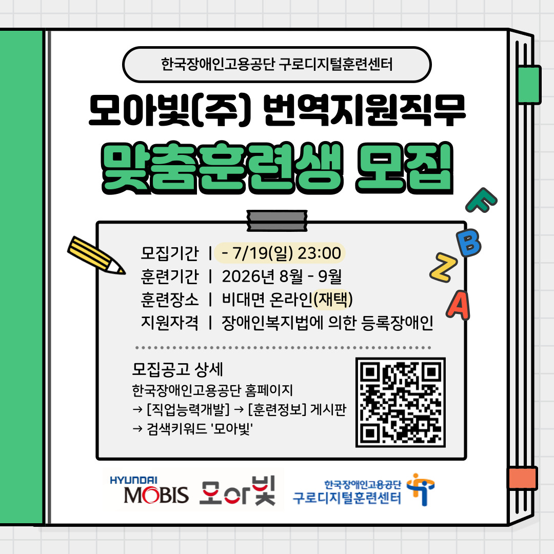 1. 훈련개요  ○ 업체정보: 모아빛(주)  ○ 모집직무/인원: 번역지원(영어 5명)    - 수행업무: 모회사(현대모비스(주)) 임직원 업무자료 한영/영한 번역  ○ 고용방법: 면접전형 합격자를 대상으로 맞춤훈련 및 전환평가 후 채용  ○ 고용형태: 정규직 채용(수습기간 3개월)  ○ 훈련방식: 실시간 비대면 훈련  ○ 훈련시간: 주 5일, 일 6시간 훈련(10:00-17:00)   2. 지원자격  ○ 「장애인복지법」에 의한 등록 장애인 또는 「국가유공자 등 예우 및 지원에 관한 법률」에 의한 상이등급에 해당되는 자(만 19세 이상)  ○ 구로디지털훈련센터에서 운영하는 온라인 화상 맞춤훈련을 수강할 수 있는 자  ○ 맞춤훈련을 성실히 참여하고 근무할 자  ○ 영어 유관 전공자 또는 영어 사용에 어려움이 없는 자  ○ <맞춤훈련 제외대상>에 해당되지 않는 자 ※ 붙임 파일 참고    3. 맞춤훈련 후 입사 시 근무조건    ※ 이하 내용은 업체 사정 및 상호 협의 하에 변동될 수 있음. 입사 시 별도 안내.  ○ 고용형태: 정규직 채용(수습기간 3개월)  ○ 근무시간: 주 5일(월-금), 일 4시간 근무(오전 08:00-12:00 / 오후 13:00-17:00)    ※ 입사 후 근무실적에 따라 일부 인원은 본인 동의하에 일 8시간 근무로 전환 가능성 있음  ○ 근무장소: 재택근무  ○ 급여수준: 연 21,815,000원  ○ 복리후생: 차량구입 할인, 장애자녀 학자금, 종합검진, 장기근속휴가, 심리상담 지원, 동아리 활동 지원 등   4. 전형절차 및 일정    ※ 채용방법: 맞춤훈련 수료 후 평가를 통해 최종 채용 결정    ※ 상기 일정은 업체 사정 및 진행 과정에 따라 변경될 수 있음.    ※ 전형 관련 안내는 인터넷 문자(WEB발신)로 발송되오니 해당 유형의 문자를 차단하는 등의 이유로 안내를 확인하지 못하는 일이 없도록 조치하여 주시기 바랍니다.  ○ 지원서 접수: 2026. 7. 3.(금) - 7. 19.(일) 23:00  ○ 서류합격자 발표: 2026. 7. 22.(수) 서류전형 결과 개별통보  ○ 면접일자: 2026. 7. 27.(월) - 7. 29.(수) 중 1일    ※ 면접방식: 온라인 화상 면접  ○ 훈련대상자 발표: 2026. 7. 31.(금) 예정    ※ 서류 검증 결과 탈락사유(허위기재, 증빙서류 미제출 등) 발견 시 합격을 취소함  ○ 맞춤훈련기간: 2026. 8. 3.(월) - 9. 3.(목) (총 132시간, 22일, 1일 6시간)  ○ 입사: 2026년 9월 중(예정)   5. 훈련생 지원  ○ 훈련비용 전액 국비지원(수강료, 교재 등)  ○ 훈련기간 중 훈련수당 지급(해당자에 한함)   6. 제출서류 및 지원방법  ○ 제출서류    - 맞춤훈련과정 지원서(소정양식), 개인정보제공동의서 등 각 1부    - 복지카드 앞, 뒷면 사본    - 자격증 사본(해당자에 한함)  ○ 제출방법    - 이메일을 통해 지원서 첨부파일 발송( jsna@kead.or.kr )      ※ 파일명은 반드시 성명 표기 예) 모아빛(주) 입사지원서(영어)_홍길동  7. 문의  ○ 맞춤훈련에 관한 사항    - 한국장애인고용공단 구로디지털훈련센터( jsna@kead.or.kr / 02-6343-5700 )
