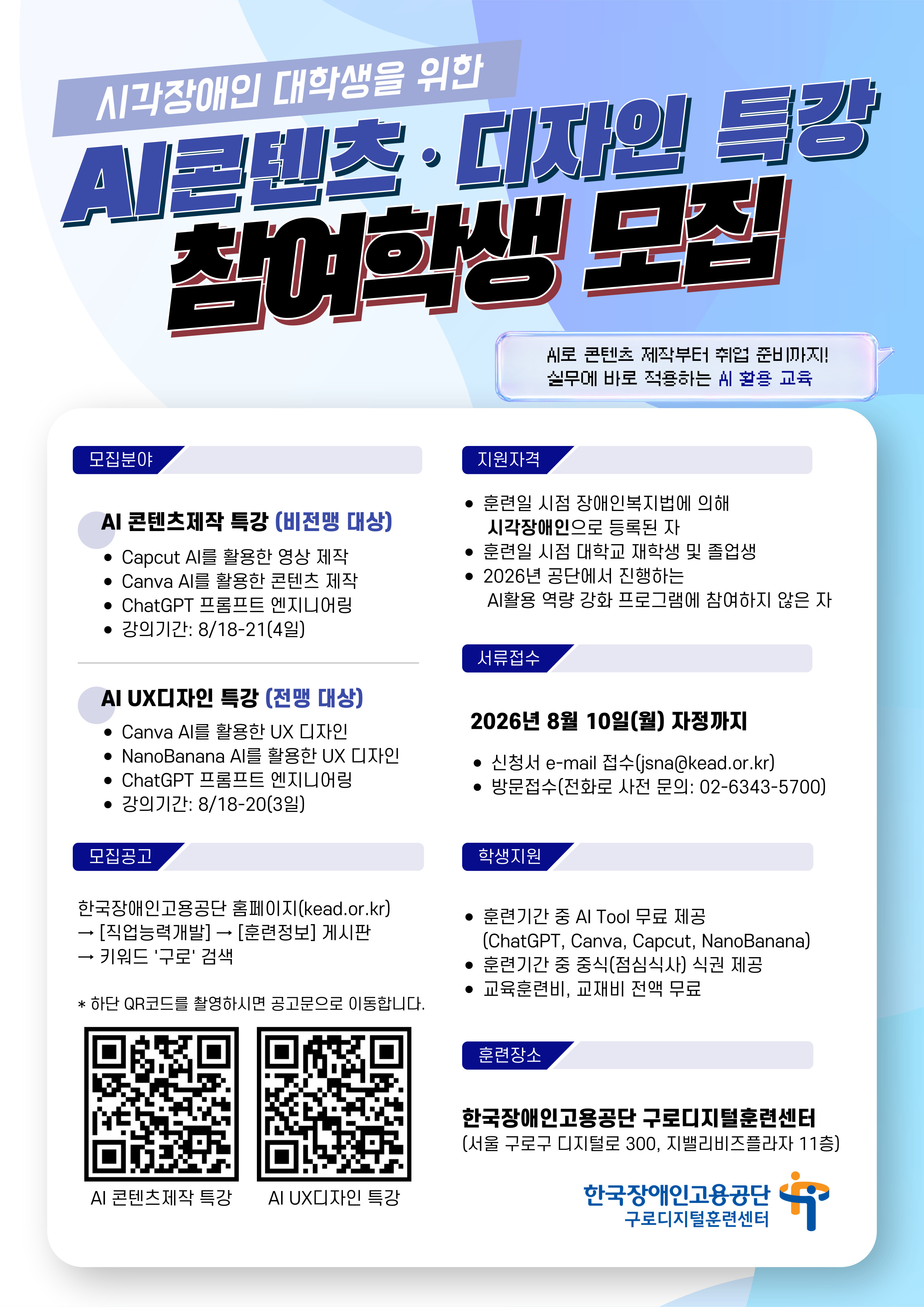 1. 강의개요    □ 강 의 명 : 시각장애인 대학생을 위한 AI콘텐츠제작특강    □ 모집인원 : 00명    □ 강의기간 : 2026. 8. 18.(화) - 2026. 8. 21.(금)    □ 강의장소: 구로디지털훈련센터(구로구 디지털로 300, 지밸리비즈프라자 11층)    □ 특강내용      - 1일차(8/18): Capcut을 이용한 AI 영상 제작      - 2일차(8/19): Canva를 이용한 AI 콘텐츠 제작(카드뉴스, 포스터)      - 3일차(8/20): AI 프롬프트 작성법, 취업 전문 컨설턴트의 1:1 컨설팅      - 4일차(8/21): Canva를 이용한 AI 콘텐츠 제작(프레젠테이션, 포트폴리오)    2. 선발일정    ※ 이하 일정은 내부 사정에 따라 일부 변경될 수 있음.    □ 서류접수 : ∼ 2026. 8. 10.(월) 24:00    □ 서류심사 결과 발표 : 2026. 8. 12.(수) 예정      - 합격/불합격 결과 및 합격자 대상 과정안내 문자 발송    □ 강의기간:　2026. 8. 18.(화) ~ 2026. 8. 21.(금)    □ 강의시간: 9:00 ~ 16:00 (6시간)      - 점심시간: 12:00 ~ 13:00 (중식 식권 제공)     3. 지원자격    □ 훈련일 시점 「장애인복지법」에 의해 시각장애인으로 등록된 자    □ 훈련일 시점 대학교 재학생 및 졸업생    □ 2026년 공단에서 진행하는 AI활용 역량강화 프로그램에 참여하지 않은 자    □ 강의기간(8/18~8/21) 중 모든 교시에 성실히 참여 가능한 자   4. 훈련생 지원(특전)    □ 훈련기간 중 AI Tool 무료 제공(ChatGPT, Canva, CapCut)    □ 훈련기간 중 중식(점심식사) 식권 제공    □ 교육훈련비, 교재비, 재료비 무료     5. 지원방법(이하 3가지 방법 중 택 1)    1) 이메일 발송( jsna@kead.or.kr )      - 지원서(소정양식)      - 복지카드 앞, 뒷면 사본   2) 방문 접수(구로디지털훈련센터)   3) 전화 접수( 02-6343-5717 )     - 직원이 전화 상으로 개인정보를 요청할 수 있으며, 첫 강의일에 조금 일찍 오셔서 서류를 작성하셔야 합니다.     6. 문의    □ 지원서 접수 및 확인, 훈련에 관한 사항      - 한국장애인고용공단 구로디지털훈련센터 (문의 : 02-6343-5717 )    <기타 안내사항>    - 모집공고 위치: 공단 홈페이지 ( https://www.kead.or.kr ) - [직업능력개발] - [훈련정보]    - 메일명 및 파일명에 반드시 성명 표기: AI콘텐츠제작특강_참여신청서_홍길동    - 강의기간 4일 모든 교시에 참여가 가능하셔야 합니다.    - 전맹 훈련생을 위한 특화 AI 콘텐츠 특강이 아래 링크와 같이 개설되어 있습니다.     지원에 별도의 제한은 없으나, 수업 중 학생의 편의를 위해 구분하여 지원하실 것을 추천드리고 있습니다. https://www.kead.or.kr/bbs/traininginfo/bbsView.do?bbsCode=traininginfo&bbsCnId=215039&bbsNm=%ED%9B%88%EB%A0%A8%EC%A0%95%EB%B3%B4&menuId=MENU2208      - 9월과 10월에도 AI특강 강의 개설 계획이 있습니다. 일정이 어려우신 분께서는 다음 강의에 지원하여 주시면 됩니다. 공단 홈페이지를 수시로 확인 바랍니다.    - 서류심사 결과 발표일(8/12) 전까지 별도의 연락 드리지 않습니다.